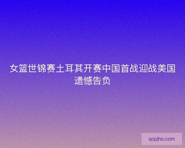 女篮世锦赛土耳其开赛中国首战迎战美国遗憾告负 女篮世锦赛土耳其开赛中国首战迎战美国遗憾告负