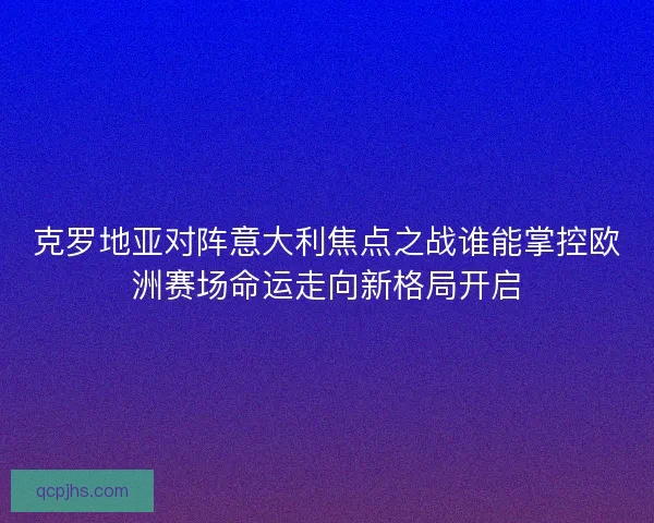 克罗地亚对阵意大利焦点之战谁能掌控欧洲赛场命运走向新格局开启
