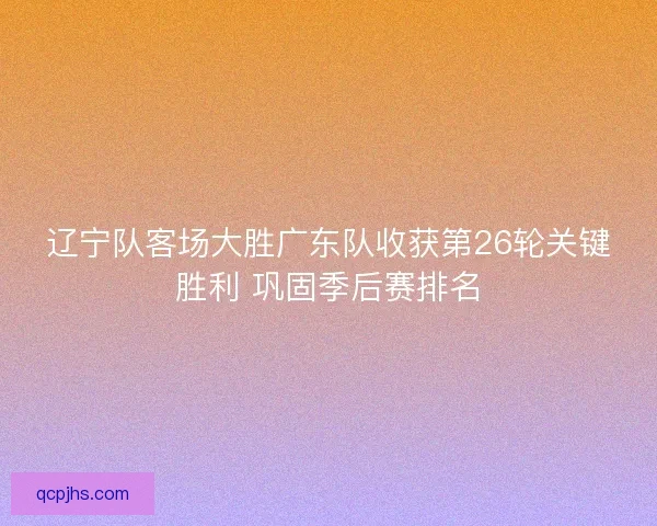 辽宁队客场大胜广东队收获第26轮关键胜利 巩固季后赛排名