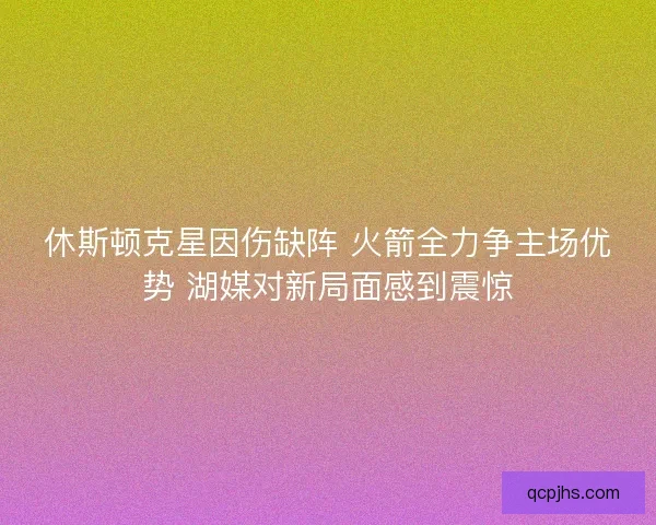 休斯顿克星因伤缺阵 火箭全力争主场优势 湖媒对新局面感到震惊