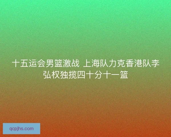 十五运会男篮激战 上海队力克香港队李弘权独揽四十分十一篮