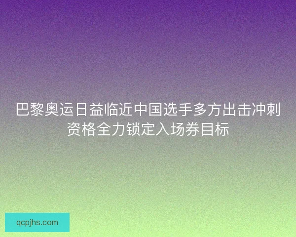 巴黎奥运日益临近中国选手多方出击冲刺资格全力锁定入场券目标 巴黎奥运日益临近中国选手多方出击冲刺资格全力锁定入场券目标