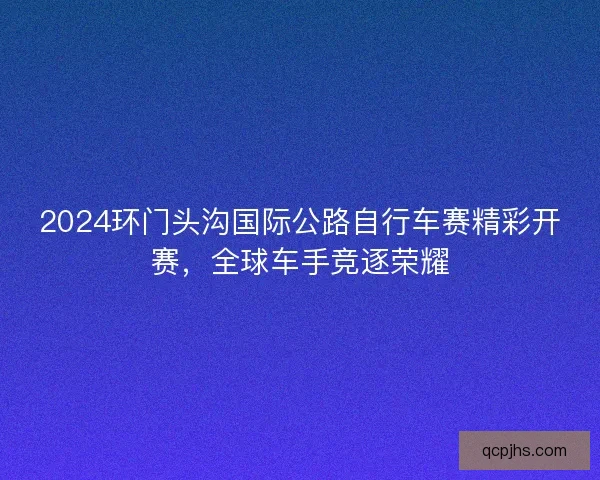 2024环门头沟国际公路自行车赛精彩开赛,全球车手竞逐荣耀 2024环门头沟国际公路自行车赛精彩开赛,全球车手竞逐荣耀