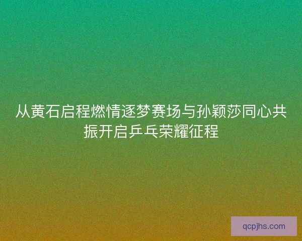 从黄石启程燃情逐梦赛场与孙颖莎同心共振开启乒乓荣耀征程 从黄石启程燃情逐梦赛场与孙颖莎同心共振开启乒乓荣耀征程