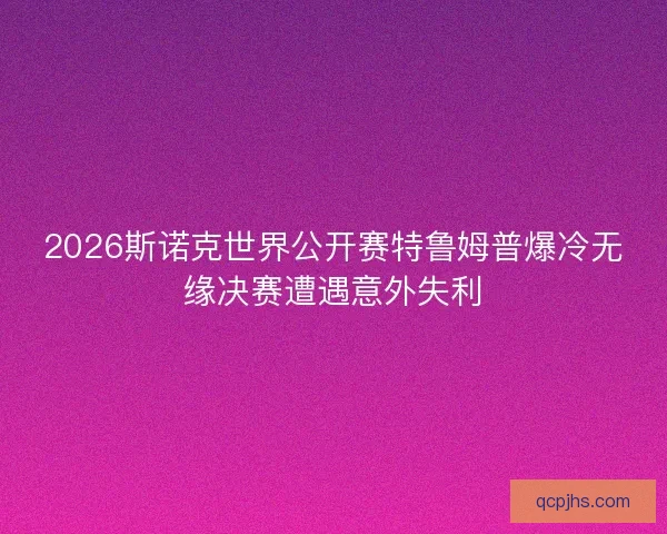 2026斯诺克世界公开赛特鲁姆普爆冷无缘决赛遭遇意外失利
