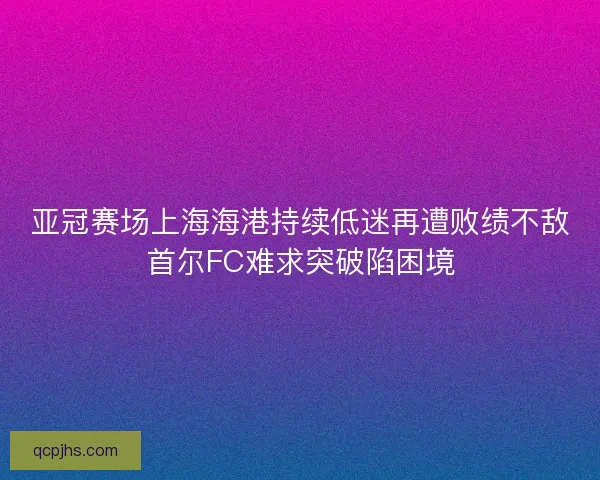 亚冠赛场上海海港持续低迷再遭败绩不敌首尔FC难求突破陷困境