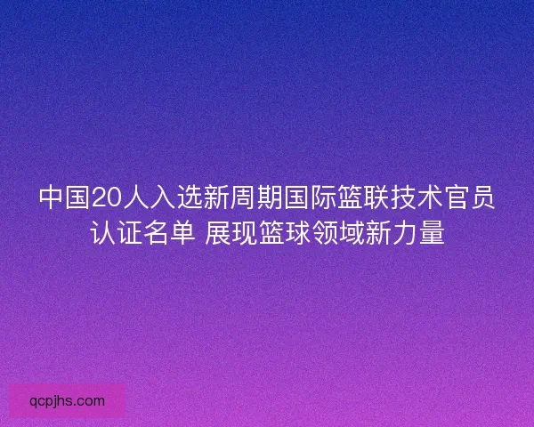 中国20人入选新周期国际篮联技术官员认证名单 展现篮球领域新力量 中国20人入选新周期国际篮联技术官员认证名单 展现篮球领域新力量