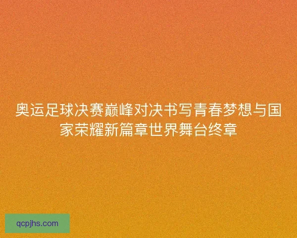 奥运足球决赛巅峰对决书写青春梦想与国家荣耀新篇章世界舞台终章