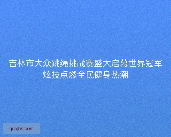 吉林市大众跳绳挑战赛盛大启幕世界冠军炫技点燃全民健身热潮