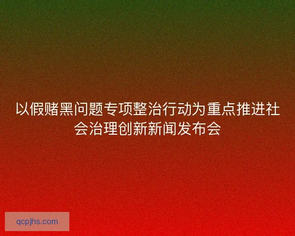 以假赌黑问题专项整治行动为重点推进社会治理创新新闻发布会 以假赌黑问题专项整治行动为重点推进社会治理创新新闻发布会