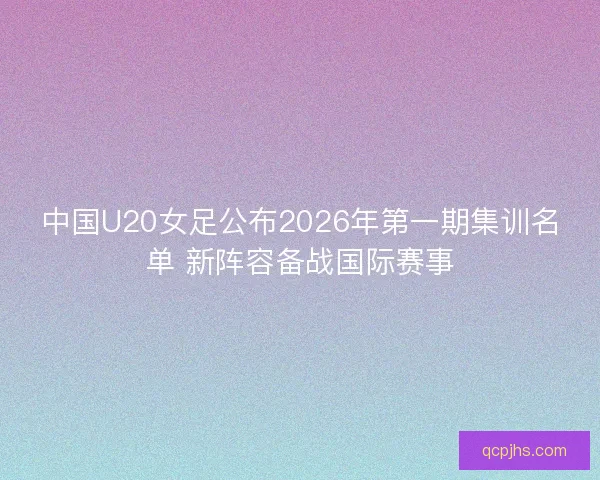 中国U20女足公布2026年第一期集训名单 新阵容备战国际赛事 中国U20女足公布2026年第一期集训名单 新阵容备战国际赛事