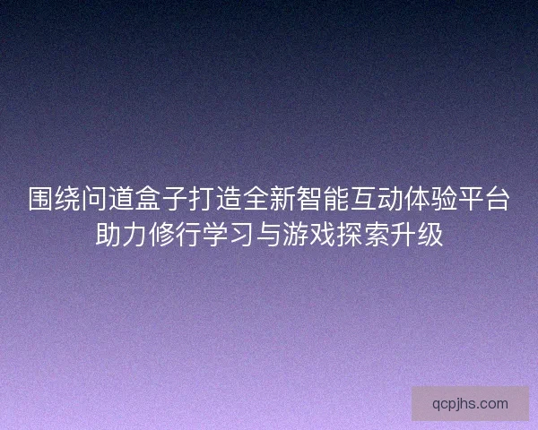 围绕问道盒子打造全新智能互动体验平台助力修行学习与游戏探索升级