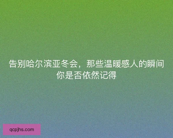 告别哈尔滨亚冬会,那些温暖感人的瞬间你是否依然记得 告别哈尔滨亚冬会,那些温暖感人的瞬间你是否依然记得